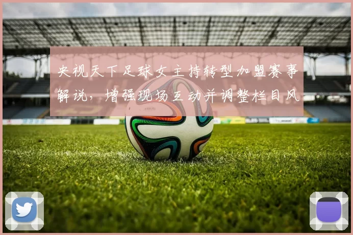 央视天下足球女主持转型加盟赛事解说，增强现场互动并调整栏目风格