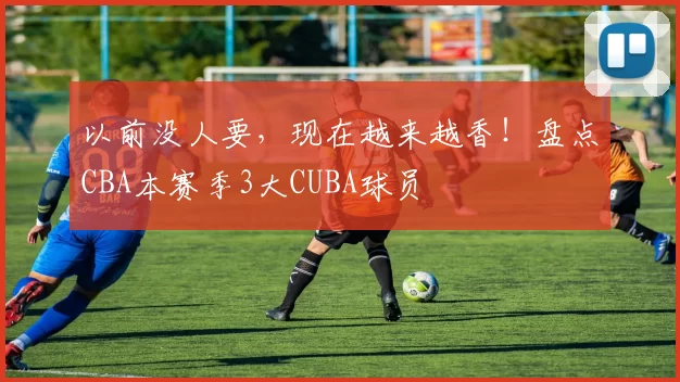以前没人要，现在越来越香！盘点CBA本赛季3大CUBA球员