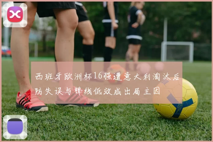 西班牙欧洲杯16强遭意大利淘汰后防失误与锋线低效成出局主因